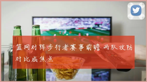 篮网对阵步行者赛事前瞻 两队攻防对比成焦点