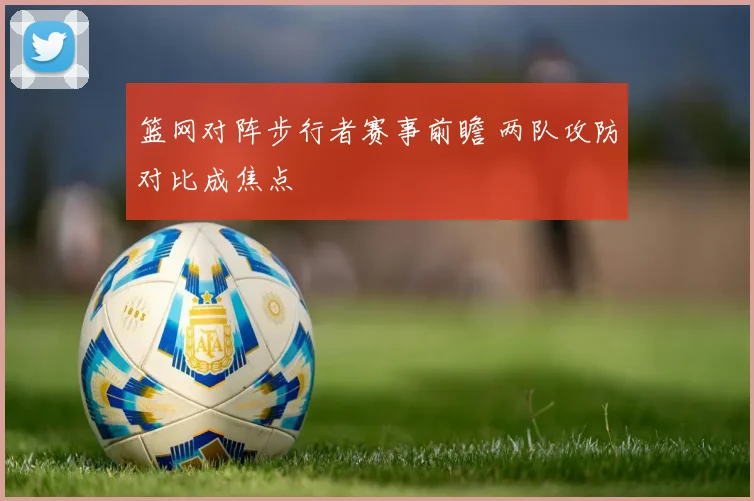篮网对阵步行者赛事前瞻 两队攻防对比成焦点