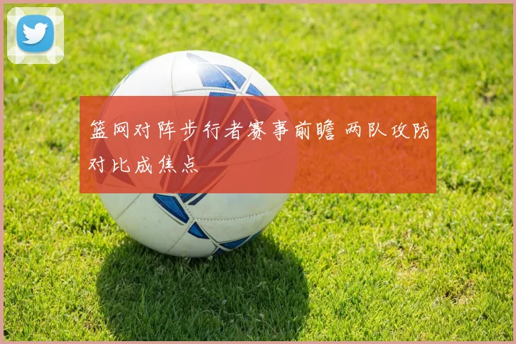 篮网对阵步行者赛事前瞻 两队攻防对比成焦点