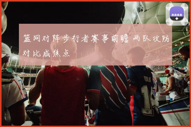 篮网对阵步行者赛事前瞻 两队攻防对比成焦点