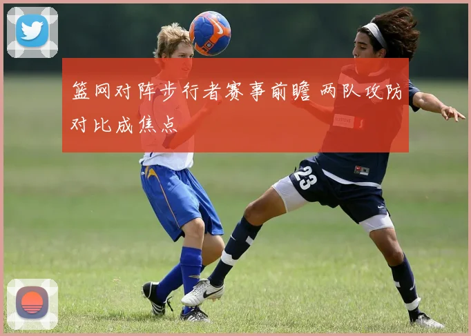 篮网对阵步行者赛事前瞻 两队攻防对比成焦点