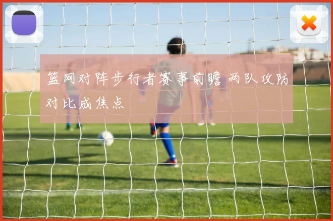 篮网对阵步行者赛事前瞻 两队攻防对比成焦点