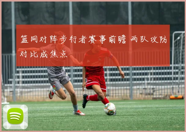 篮网对阵步行者赛事前瞻 两队攻防对比成焦点