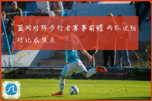 篮网对阵步行者赛事前瞻 两队攻防对比成焦点