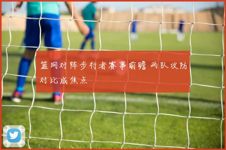 篮网对阵步行者赛事前瞻 两队攻防对比成焦点