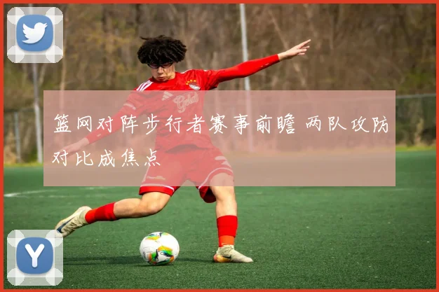 篮网对阵步行者赛事前瞻 两队攻防对比成焦点