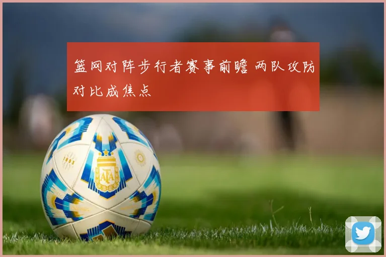 篮网对阵步行者赛事前瞻 两队攻防对比成焦点