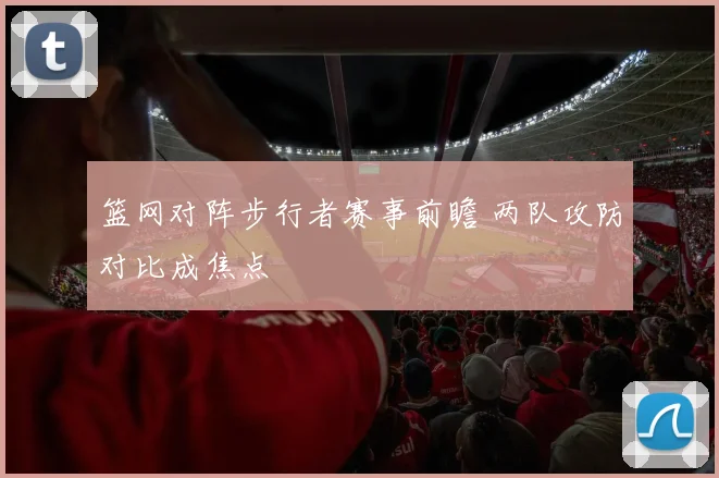 篮网对阵步行者赛事前瞻 两队攻防对比成焦点