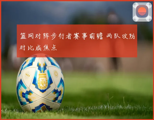 篮网对阵步行者赛事前瞻 两队攻防对比成焦点