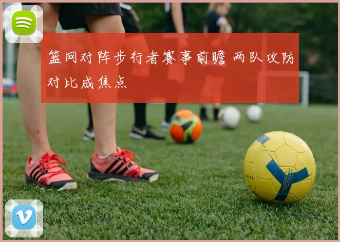 篮网对阵步行者赛事前瞻 两队攻防对比成焦点