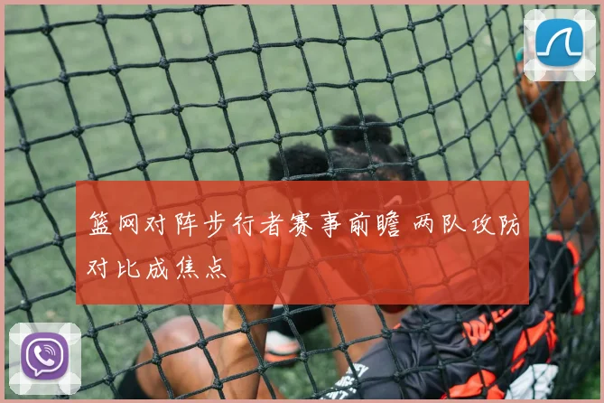 篮网对阵步行者赛事前瞻 两队攻防对比成焦点