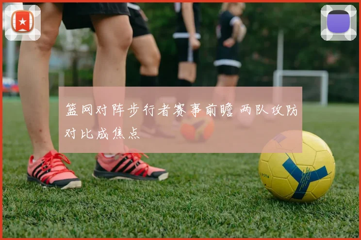 篮网对阵步行者赛事前瞻 两队攻防对比成焦点