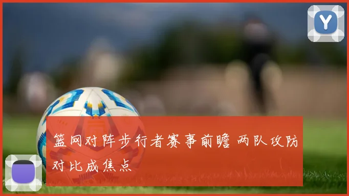 篮网对阵步行者赛事前瞻 两队攻防对比成焦点