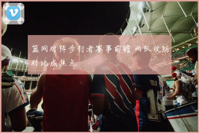 篮网对阵步行者赛事前瞻 两队攻防对比成焦点