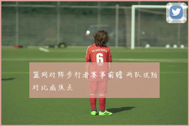 篮网对阵步行者赛事前瞻 两队攻防对比成焦点