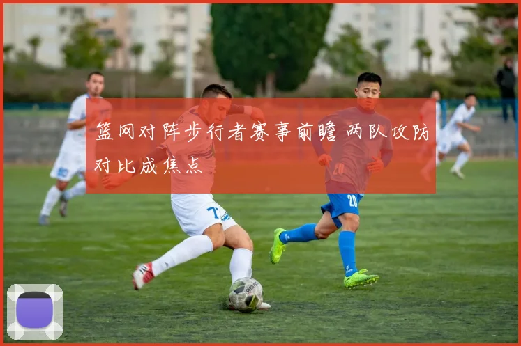 篮网对阵步行者赛事前瞻 两队攻防对比成焦点