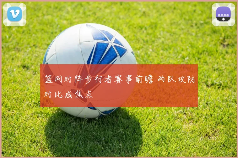 篮网对阵步行者赛事前瞻 两队攻防对比成焦点