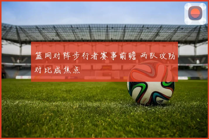 篮网对阵步行者赛事前瞻 两队攻防对比成焦点