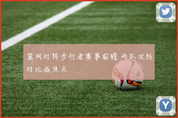 篮网对阵步行者赛事前瞻 两队攻防对比成焦点