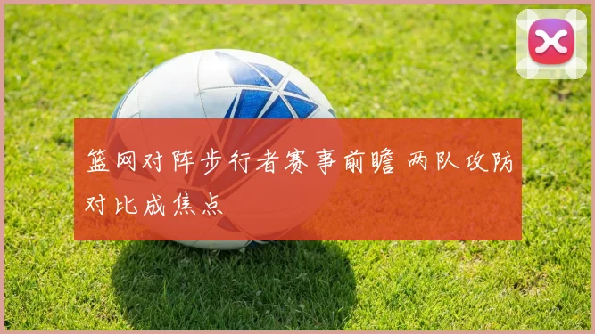 篮网对阵步行者赛事前瞻 两队攻防对比成焦点