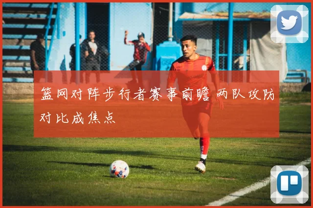 篮网对阵步行者赛事前瞻 两队攻防对比成焦点