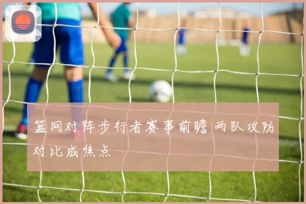 篮网对阵步行者赛事前瞻 两队攻防对比成焦点