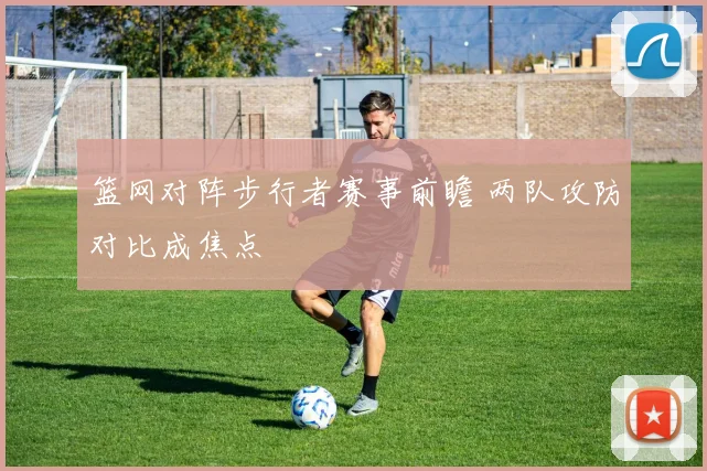 篮网对阵步行者赛事前瞻 两队攻防对比成焦点