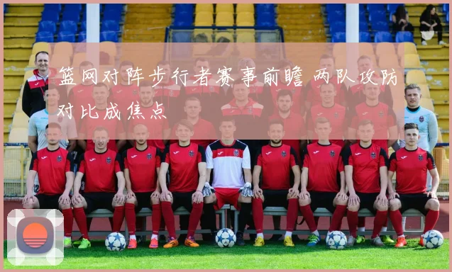 篮网对阵步行者赛事前瞻 两队攻防对比成焦点