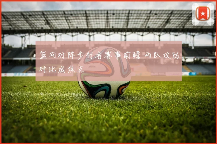 篮网对阵步行者赛事前瞻 两队攻防对比成焦点