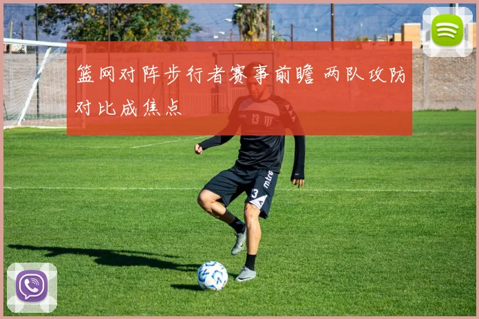 篮网对阵步行者赛事前瞻 两队攻防对比成焦点