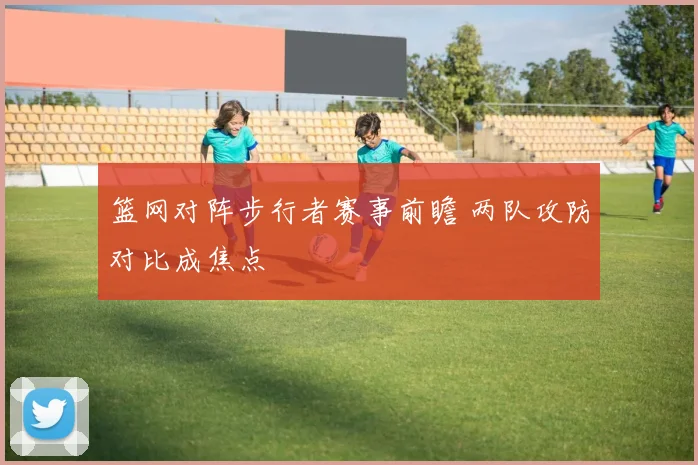 篮网对阵步行者赛事前瞻 两队攻防对比成焦点