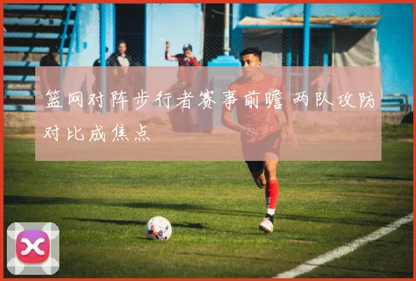 篮网对阵步行者赛事前瞻 两队攻防对比成焦点