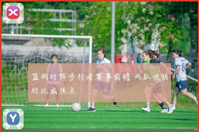 篮网对阵步行者赛事前瞻 两队攻防对比成焦点