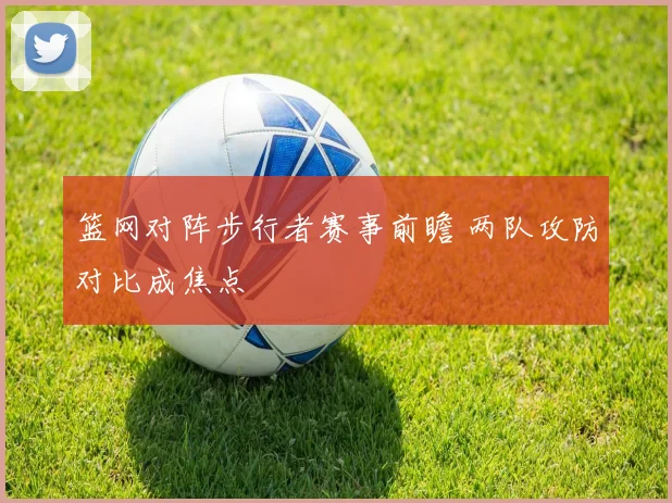 篮网对阵步行者赛事前瞻 两队攻防对比成焦点
