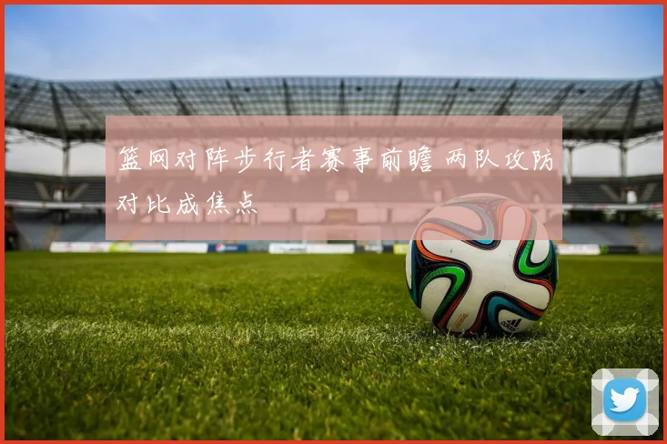 篮网对阵步行者赛事前瞻 两队攻防对比成焦点