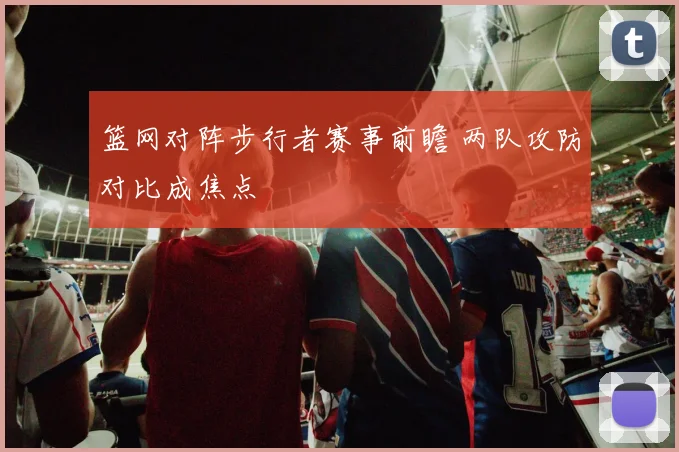 篮网对阵步行者赛事前瞻 两队攻防对比成焦点