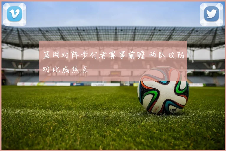 篮网对阵步行者赛事前瞻 两队攻防对比成焦点