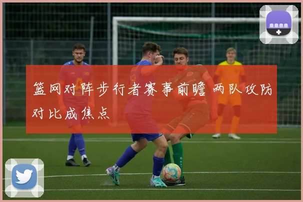 篮网对阵步行者赛事前瞻 两队攻防对比成焦点