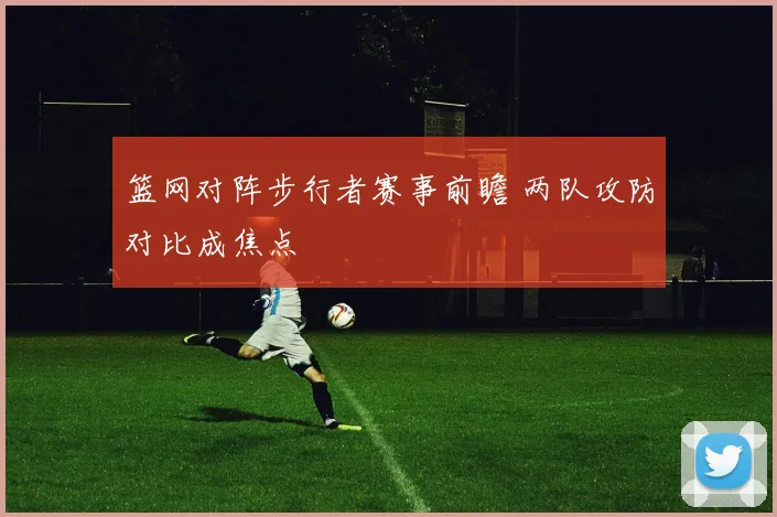 篮网对阵步行者赛事前瞻 两队攻防对比成焦点