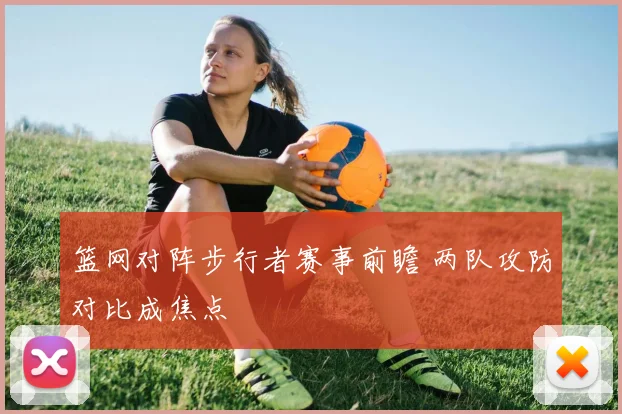 篮网对阵步行者赛事前瞻 两队攻防对比成焦点