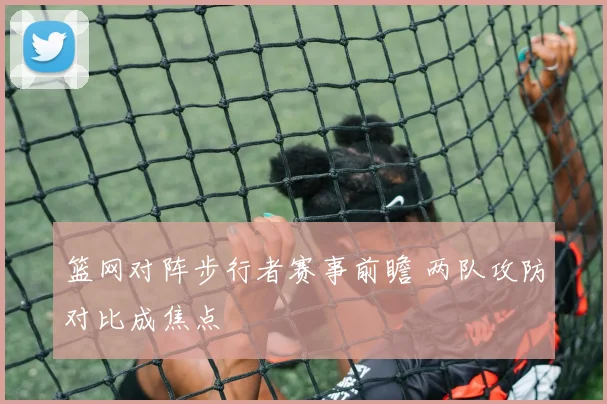篮网对阵步行者赛事前瞻 两队攻防对比成焦点