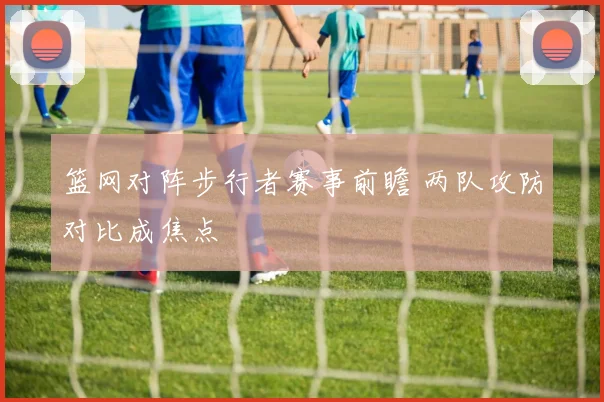 篮网对阵步行者赛事前瞻 两队攻防对比成焦点