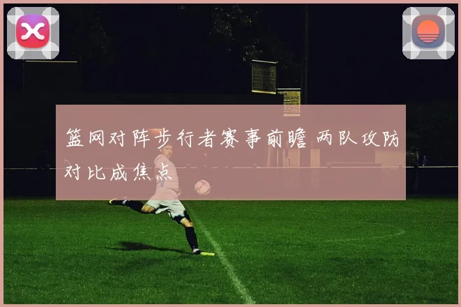篮网对阵步行者赛事前瞻 两队攻防对比成焦点