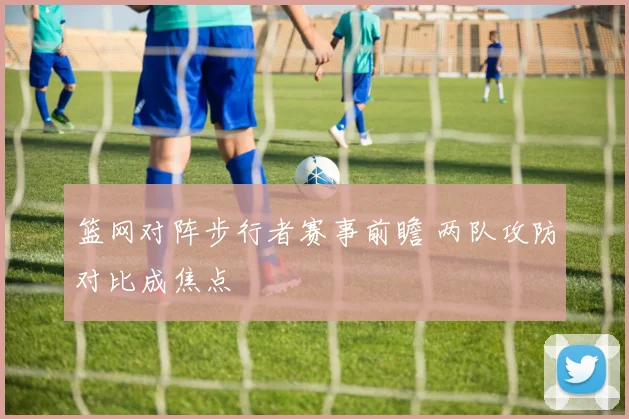 篮网对阵步行者赛事前瞻 两队攻防对比成焦点