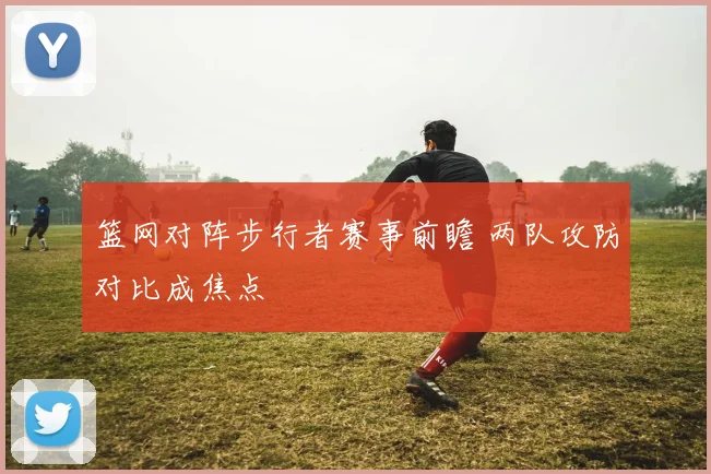 篮网对阵步行者赛事前瞻 两队攻防对比成焦点
