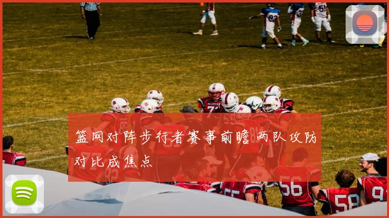 篮网对阵步行者赛事前瞻 两队攻防对比成焦点