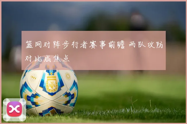 篮网对阵步行者赛事前瞻 两队攻防对比成焦点