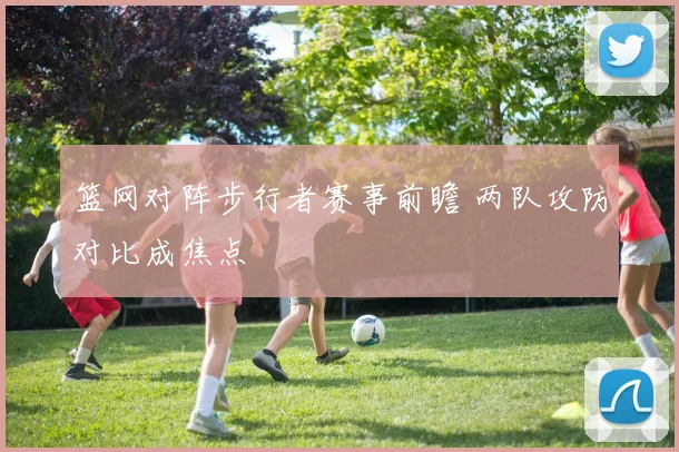篮网对阵步行者赛事前瞻 两队攻防对比成焦点
