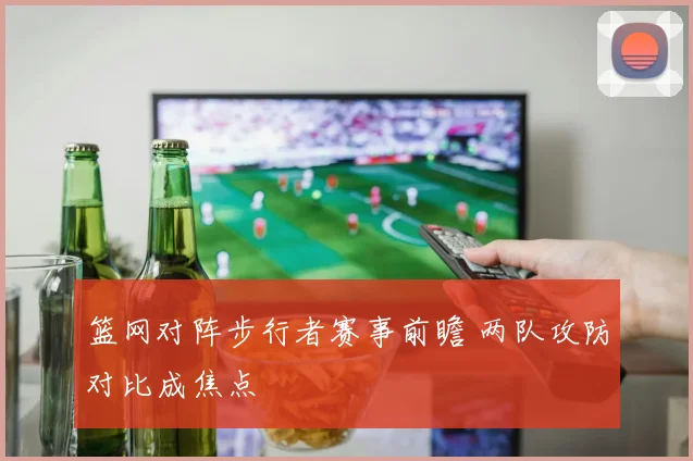 篮网对阵步行者赛事前瞻 两队攻防对比成焦点