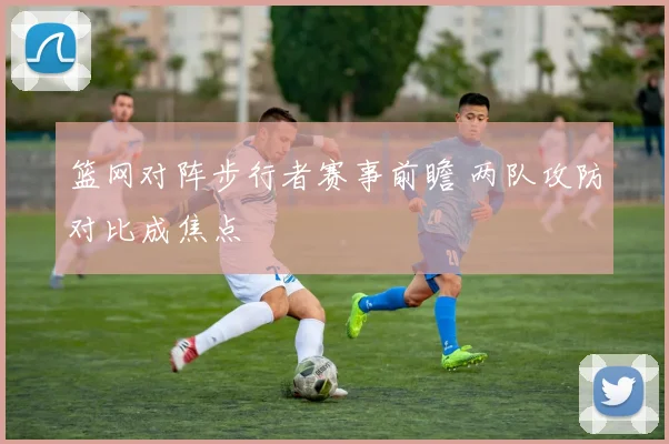 篮网对阵步行者赛事前瞻 两队攻防对比成焦点